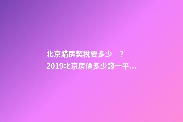 北京購房契稅要多少？2019北京房價多少錢一平？【最新消息】